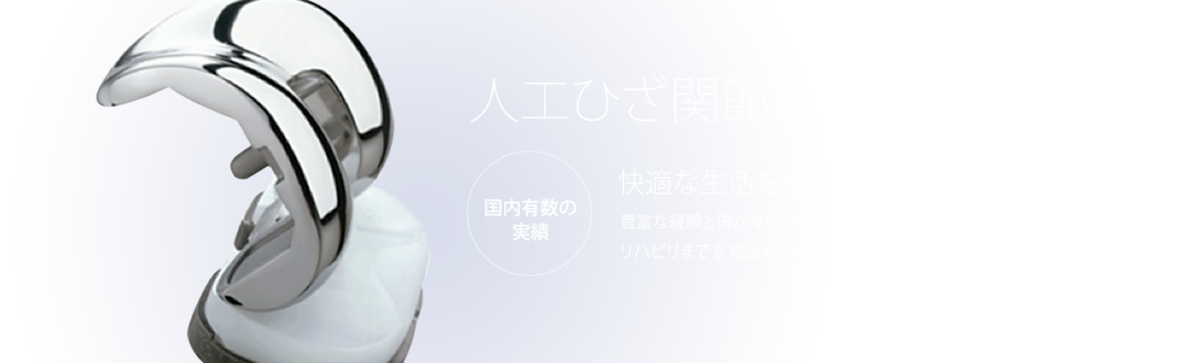 人工ひざ関節置換術　国内有数の実績　快適な生活をもう一度。豊富な経験と確かな技術で手術からリハビリまでを完全サポート